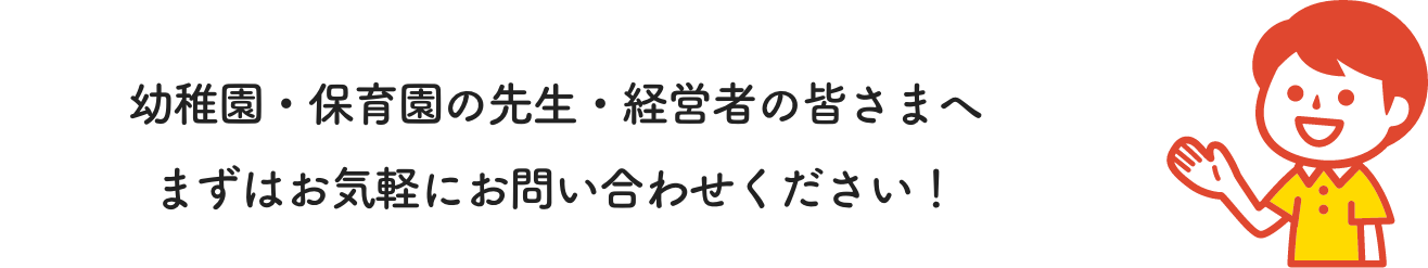 幼稚園・保育園の先生・経営者の皆さまへ まずはお気軽にお問い合わせください！